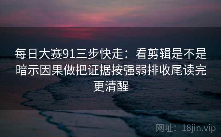 每日大赛91三步快走：看剪辑是不是暗示因果做把证据按强弱排收尾读完更清醒