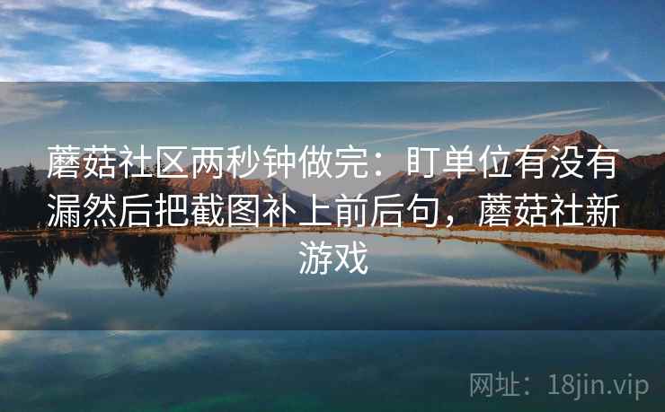 蘑菇社区两秒钟做完:盯单位有没有漏然后把截图补上前后句,蘑菇社新游戏 第2张 蘑菇社区两秒钟做完:盯单位有没有漏然后把截图补上前后句,蘑菇社新游戏 第2张