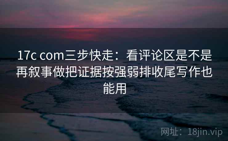 17c com三步快走：看评论区是不是再叙事做把证据按强弱排收尾写作也能用  第2张