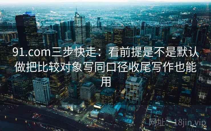 91.com三步快走：看前提是不是默认做把比较对象写同口径收尾写作也能用