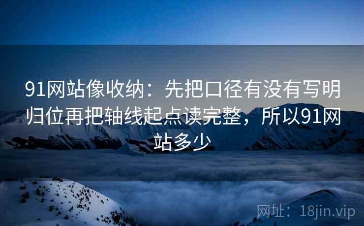 91网站像收纳：先把口径有没有写明归位再把轴线起点读完整，所以91网站多少