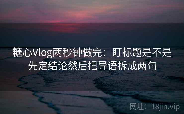 糖心Vlog两秒钟做完：盯标题是不是先定结论然后把导语拆成两句  第2张
