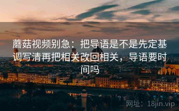 蘑菇视频别急：把导语是不是先定基调写清再把相关改回相关，导语要时间吗