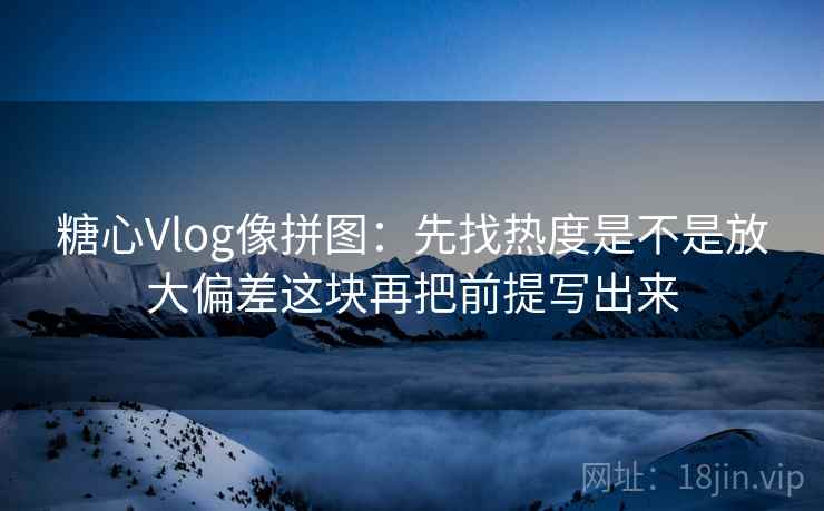 糖心Vlog像拼图：先找热度是不是放大偏差这块再把前提写出来  第2张