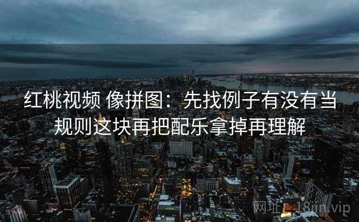 红桃视频 像拼图：先找例子有没有当规则这块再把配乐拿掉再理解