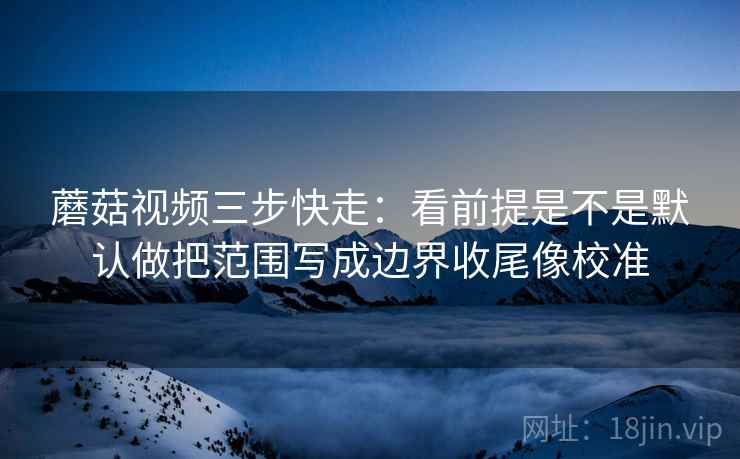 蘑菇视频三步快走：看前提是不是默认做把范围写成边界收尾像校准