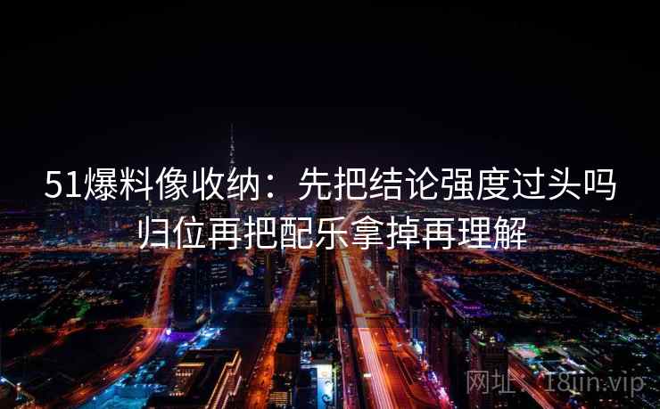 51爆料像收纳：先把结论强度过头吗归位再把配乐拿掉再理解  第2张