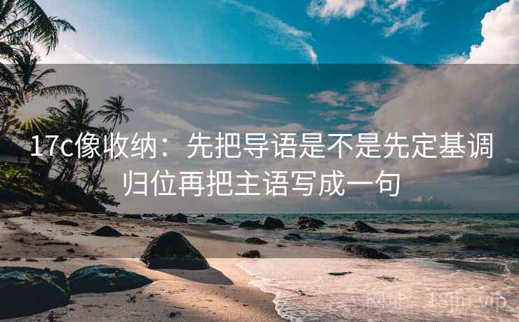 17c像收纳：先把导语是不是先定基调归位再把主语写成一句