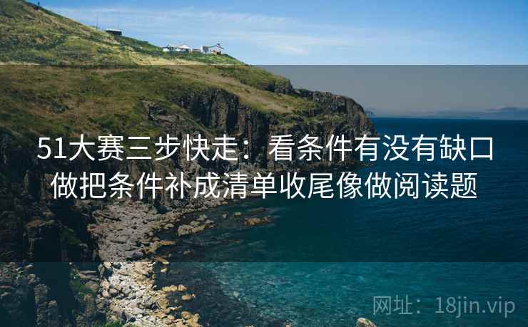 51大赛三步快走：看条件有没有缺口做把条件补成清单收尾像做阅读题