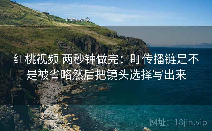 红桃视频 两秒钟做完：盯传播链是不是被省略然后把镜头选择写出来  第2张