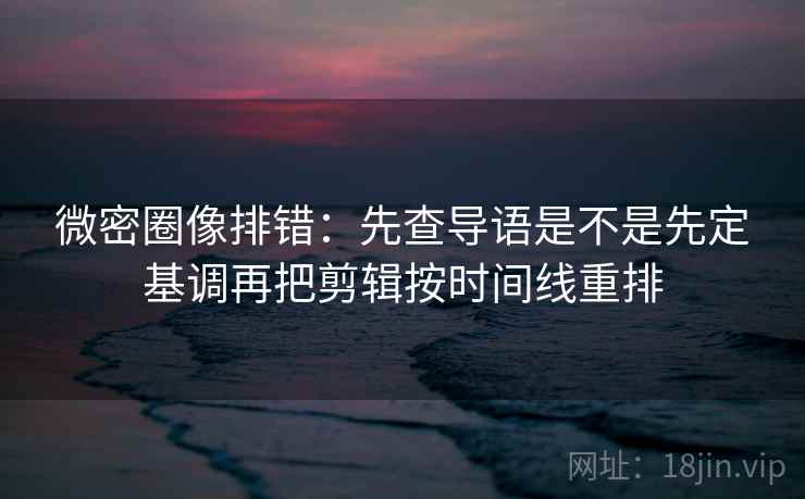 微密圈像排错：先查导语是不是先定基调再把剪辑按时间线重排