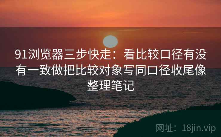 91浏览器三步快走：看比较口径有没有一致做把比较对象写同口径收尾像整理笔记