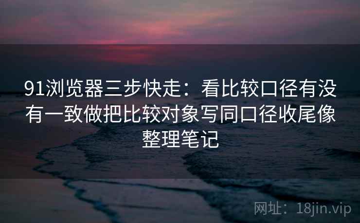 91浏览器三步快走：看比较口径有没有一致做把比较对象写同口径收尾像整理笔记  第2张