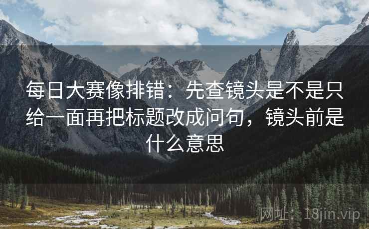 每日大赛像排错：先查镜头是不是只给一面再把标题改成问句，镜头前是什么意思